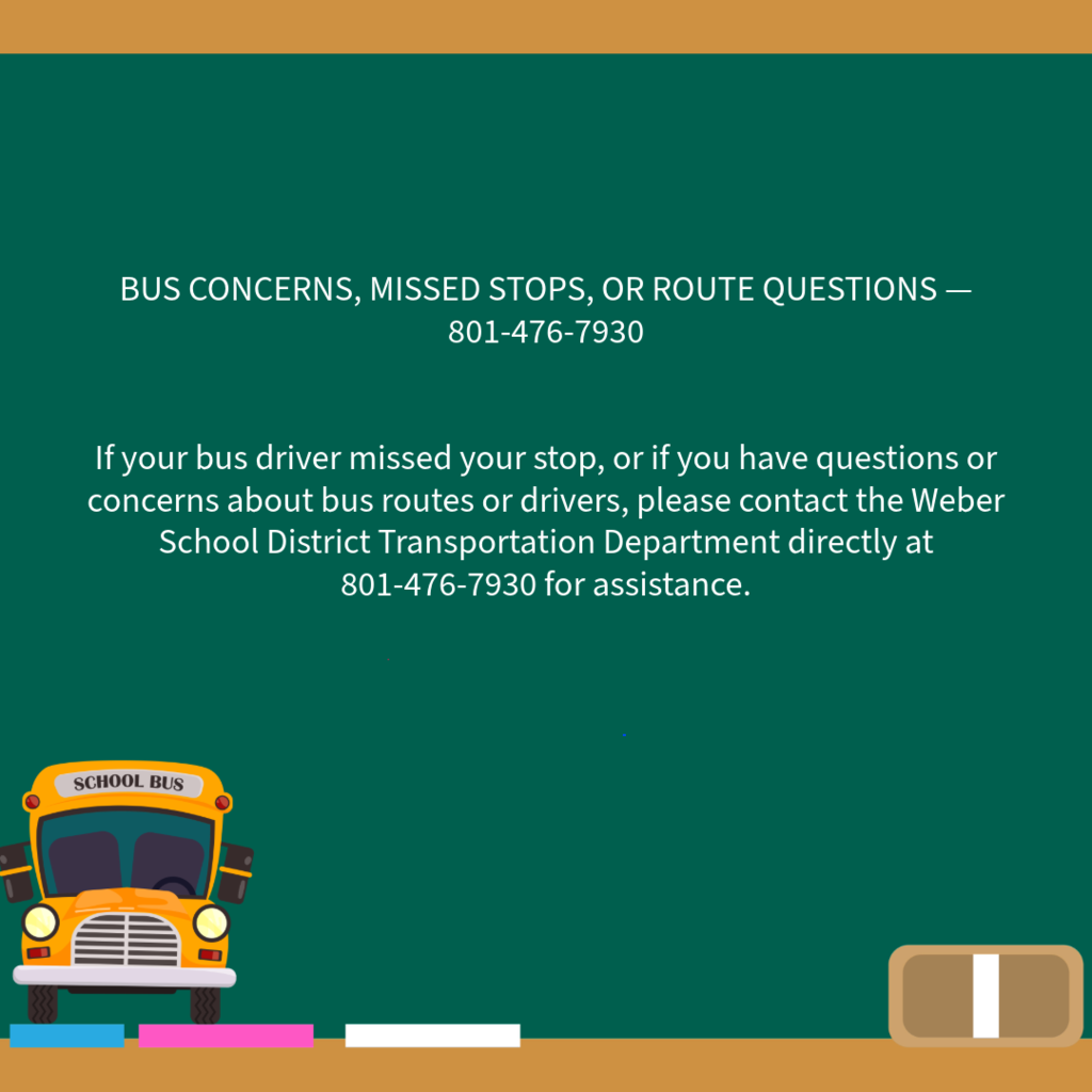 BUS CONCERNS, MISSED STOPS, OR ROUTE QUESTIONS — 801-476-7930 If your bus driver missed your stop, or if you have questions or concerns about bus routes or drivers, please contact the Weber School District Transportation Department directly at 801-476-7930 for assistance.