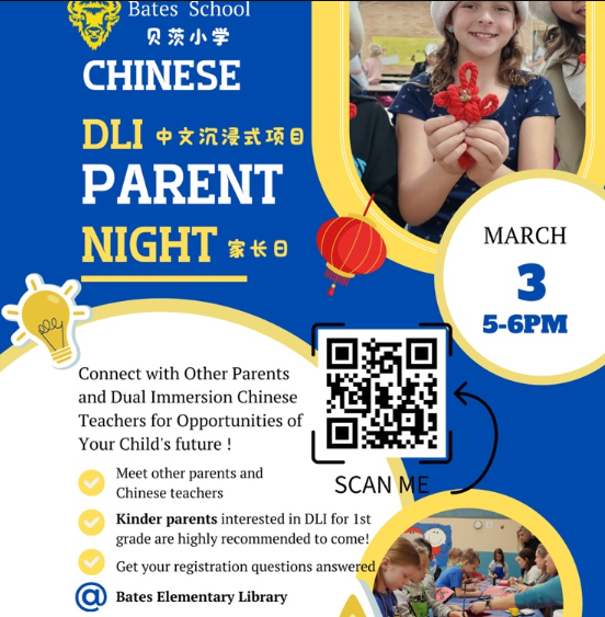 Bates School | 贝茨小学  CHINESE DLI (中文沉浸式项目) PARENT NIGHT (家长日)  Date: March 3  Time: 5:00 PM – 6:00 PM  Location: @ Bates Elementary Library  Event Description:  Connect with Other Parents and Dual Immersion Chinese Teachers for Opportunities of Your Child's future!  Meet other parents and Chinese teachers.  Kinder parents interested in DLI for 1st grade are highly recommended to come!  Get your registration questions answered.  Call to Action:  Scan Me: There is a QR code centered on the flyer for registration or further details.