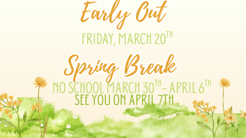 Friday. March 20 is an early out day. School will dismiss at 1:15pm  March 30- April 6th is Spring Break. School will reusme April 7th 