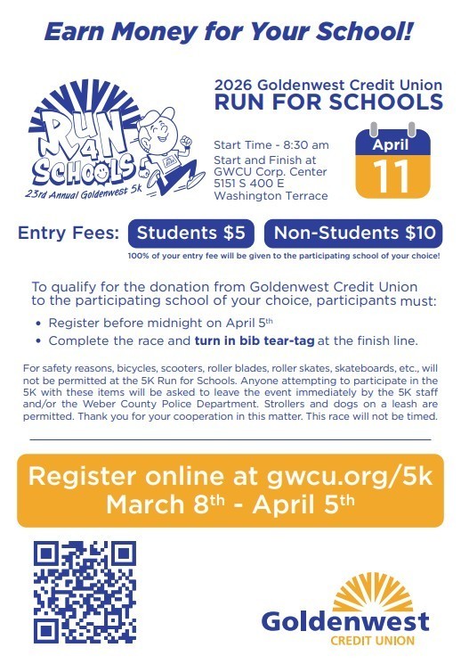 Earn Money for Your School! 2026 Goldenwest Credit Union RUN FOR SCHOOLS on April 11, 2026.  Start Time - 8:30 am Start and Finish at GWCU Corp. Center 5151 S 400 E Washington Terrace. Entry fees are students $5.00 and non-students are $10.  100% of your entry fee will be given to the participating school of your choice.  To qualify for the donation from Goldenwest Credit Union to the participating school of your choice, participants must: Register before midnight on April 5th Complete the race and turn in bib tear-tag at the finish line. For safety reasons, bicycles, scooters, roller blades, roller skates, skateboards, etc., will not be permitted at the 5K Run for Schools. Anyone attempting to participate in the 5K with these items will be asked to leave the event immediately by the 5K sta and/or the Weber County Police Department. Strollers and dogs on a leash are permitted. Thank you for your cooperation in this matter. This race will not be timed. Register online at gwcu.org/5k March 8th - April 5th.