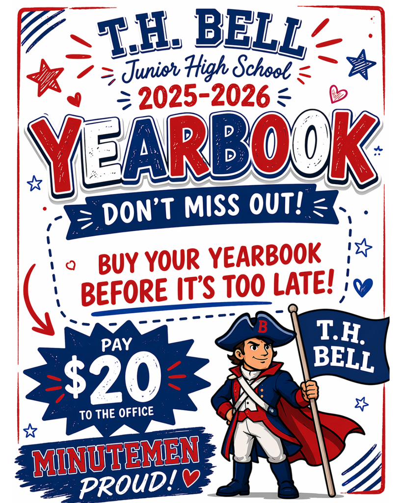 .H. Bell Junior High School Yearbook Flyer A bold and patriotic-themed digital flyer in red, white, and blue, promoting the 2025-2026 yearbook for T.H. Bell Junior High School.  Key Details: Header: The top of the flyer features the school name "T.H. BELL Junior High School" in a collegiate-style font, with "2025-2026" written in red below it.  Main Title: The word "YEARBOOK" is prominently displayed in large, 3D-style white letters with a red outline.  Call to Action: A navy blue banner reads "DON'T MISS OUT!" followed by red text stating "BUY YOUR YEARBOOK BEFORE IT’S TOO LATE!"  Pricing: A jagged navy blue starburst on the bottom left says "PAY $20 TO THE OFFICE."  Mascot: On the bottom right, there is a cartoon illustration of a Minuteman wearing a blue tricorn hat with a "B," a blue and red revolutionary coat, and a red cape. He is holding a blue flag that reads "T.H. BELL."  Bottom Banner: A red banner at the bottom left reads "MINUTEMEN PROUD!" with a small white heart.  Accents: The flyer is decorated with hand-drawn stars and hearts in red and blue, giving it a high-energy, school-spirit vibe.