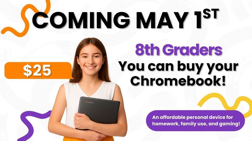 OWN IT FOR $25!  Body: Hey 8th Graders! Ready to make that Chromebook yours forever?  When: Starting May 1st  Price: Only $25  Why: Perfect for homework, family fun, and gaming.  Don’t miss out—get yours starting May 1st!