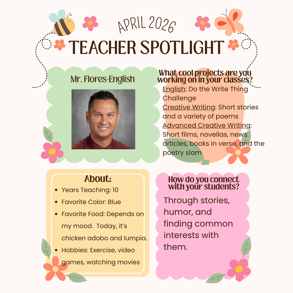 Infographic of Teacher spotlight April 2026. Mr. Flores - English. What cool projects are you working on in your classes? English: do the write thing challenge. Creative Writing: Short stories and a variety of poems. Advanced creative writing: short films, novellas, news articles, books in verse and the poetry slam. About: Years teaching: 10 Favortie Color:blue. Fav food: depends on my mood. Today it's chicken adobo and lumpia. Hobbies: exercise, video games, watching movies. How do you connect with your students? Through stories, humor, and finding common interests with  them
