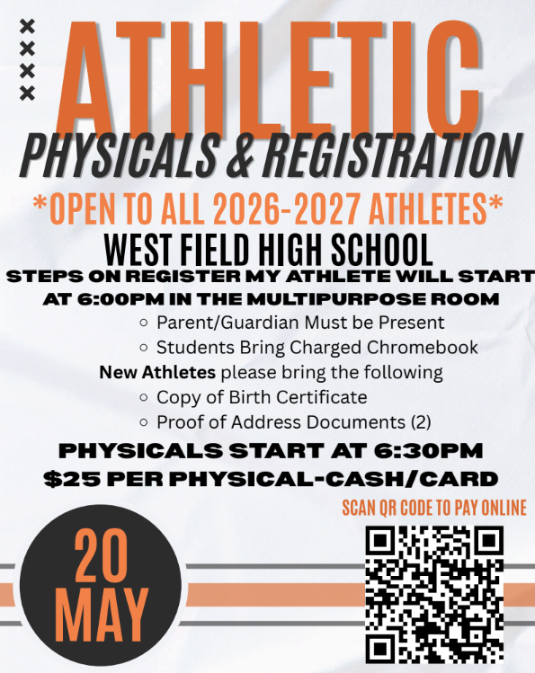 WEST FIELD ATHLETICS  Physicals and Registration  MAY 20, 2026 **OPEN TO ALL 26-27 WFHS ATHLETES** West Field High School  Steps on register my athlete will start at 6PM in the mulitpurpose room  *Parent/Guardian must be present  *Student bring charged chromebook  NEW ATHLETES pleas brig the following       - Copy of Birth Certificate      -Proof of Address Documents (2)  PHYSICALS  START AT 6:30PM $25 per Physical - Cash/Card  Scan QR Code to pay onlne 