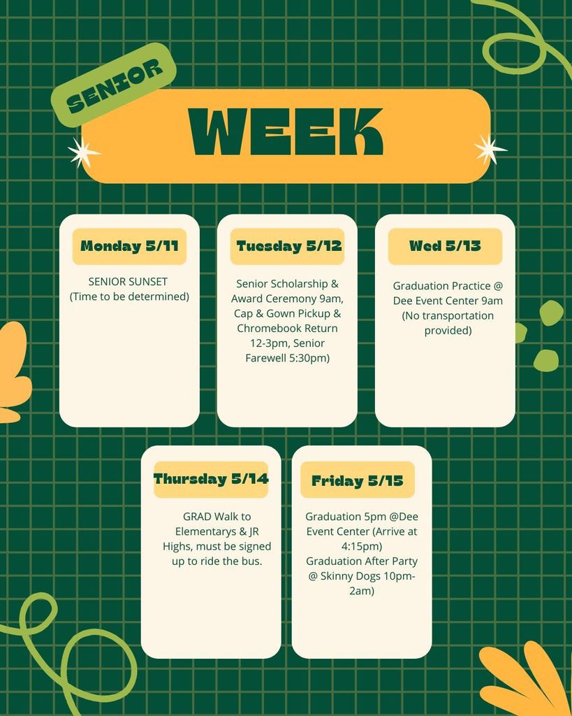 Senior Week Timeline 5/11/26 Senior Sunset TBD 5/12/26 Senior Scholarship and Award Ceremony 9am, Cap and Gown Pick up and Chromebook Return 12-3pm and Senior Farewell 5:30pm 5/13/26 Graduation Practice at the Dee Event Center 9am (Transportation NOT provided) 5/14/26 Grad Walks to Elementarys and Jr. Highs, must be signed up to ride the bus. 5/15/26 Graduation 5pm at Dee Event Center (Arrive at 4:15pm) Graduation After Party @Skinny Dogs 10pm-2am