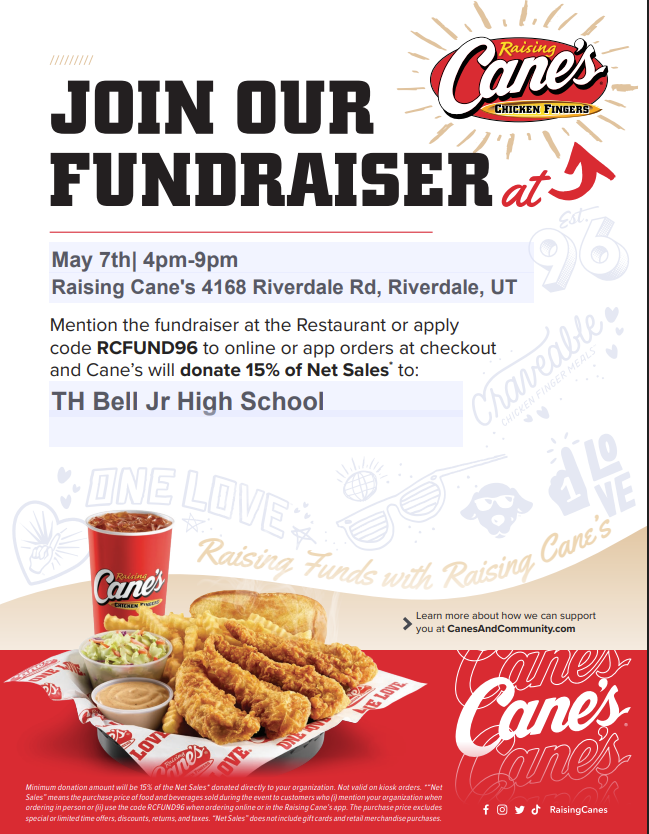 Raising Cane’s Fundraiser Flyer for T.H. Bell Jr. High A promotional flyer for a school fundraiser at Raising Cane's Chicken Fingers. The top of the flyer features the Raising Cane’s logo and the bold heading "JOIN OUR FUNDRAISER."  Event Details: Date: May 7th  Time: 4:00 PM – 9:00 PM  Location: Raising Cane's at 4168 Riverdale Rd, Riverdale, UT.  Organization: T.H. Bell Jr High School  How to Participate: The flyer states that Raising Cane’s will donate 15% of Net Sales to the school. To participate, customers can:  Mention the fundraiser at the restaurant.  Apply the code RCFUND96 to online or app orders at checkout.  Visuals: The bottom of the flyer shows a "Craveable" chicken finger meal including four chicken fingers, crinkle-cut fries, Texas toast, coleslaw, Cane’s Sauce, and a drink. The background features light gray doodles of "One Love" icons, sunglasses, and the Raising Cane’s dog mascot. Social media icons for Facebook, Instagram, Twitter, and TikTok are located in the bottom right corner.