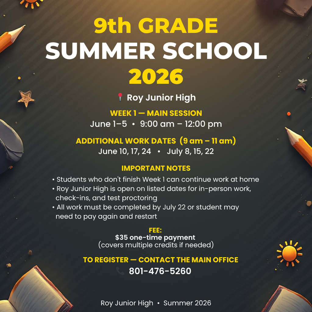 Infographic 9th Grade Summer School 2026. Roy Jr High > Week 1 - Main Session June 1-5th 9am -12 pm. Additional work dates (9am-11am) June 10, 17, 24. July 8, 15, 22. Important notes: Students who don't finish week 1 can continue work at home. Roy Jr is open on listed dates for in-person work, check-ins and test proctoring. All work must be completed by July 22 or student may need to pay again and restat. Fee: $35 one time payment. (covers multiple credits if needed) To register- contact the main office 801-476-5260 Roy Junior High Summer 2026