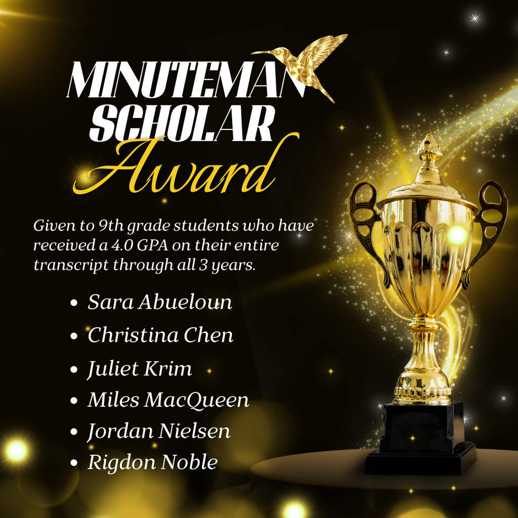 Minuteman Scholar Award Graphic An elegant, black and gold celebratory square graphic featuring a large, gleaming gold trophy on a pedestal to the right. The top left corner features a stylized logo that reads "MINUTEMAN SCHOLAR Award" accompanied by a small graphic of a flying golden hummingbird. The background is a mix of shimmering stardust, glowing lights, and deep black. Award Criteria: The text notes: "Given to 9th grade students who have received a 4.0 GPA on their entire transcript through all 3 years." Award Recipients: A bulleted list in white font names the honored 9th-grade students: Sara Abueloun Christina Chen Juliet Krim Miles MacQueen Jordan Nielsen Rigdon Noble