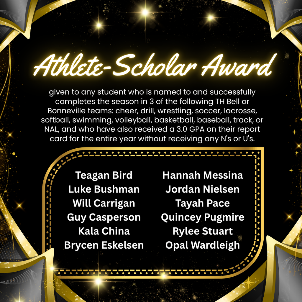 Alt Text: Athlete-Scholar Award Graphic An elegant, black and gold celebratory square graphic featuring a glowing gold header that reads "Athlete-Scholar Award." The background is decorated with sparkling gold lights and geometric gold borders. Award Criteria: The text explains that this honor is given to any student who is named to and successfully completes the season in 3 of the following TH Bell or Bonneville teams: cheer, drill, wrestling, soccer, lacrosse, softball, swimming, volleyball, basketball, baseball, track, or NAL. Additionally, recipients must maintain a 3.0 GPA on their report card for the entire year without receiving any N's or U's in citizenship. Award Recipients: The names of the recognized students are listed in white text within a gold border: Teagan Bird Luke Bushman Will Carrigan Guy Casperson Kala China Brycen Eskelsen Hannah Messina Jordan Nielsen Tayah Pace Quincey Pugmire Rylee Stuart Opal Wardleigh