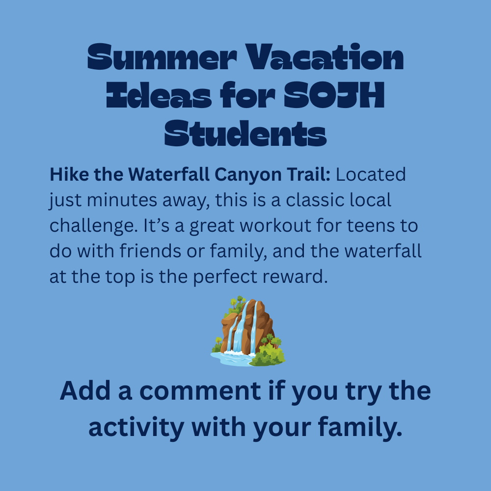 An educational graphic with dark blue text on a solid light blue background, featuring a small cartoon illustration of a waterfall on a rocky cliff surrounded by green trees. The text reads: "Summer Vacation Ideas for SOJH Students. Hike the Waterfall Canyon Trail: Located just minutes away, this is a classic local challenge. It’s a great workout for teens to do with friends or family, and the waterfall at the top is the perfect reward. Add a comment if you try the activity with your family."