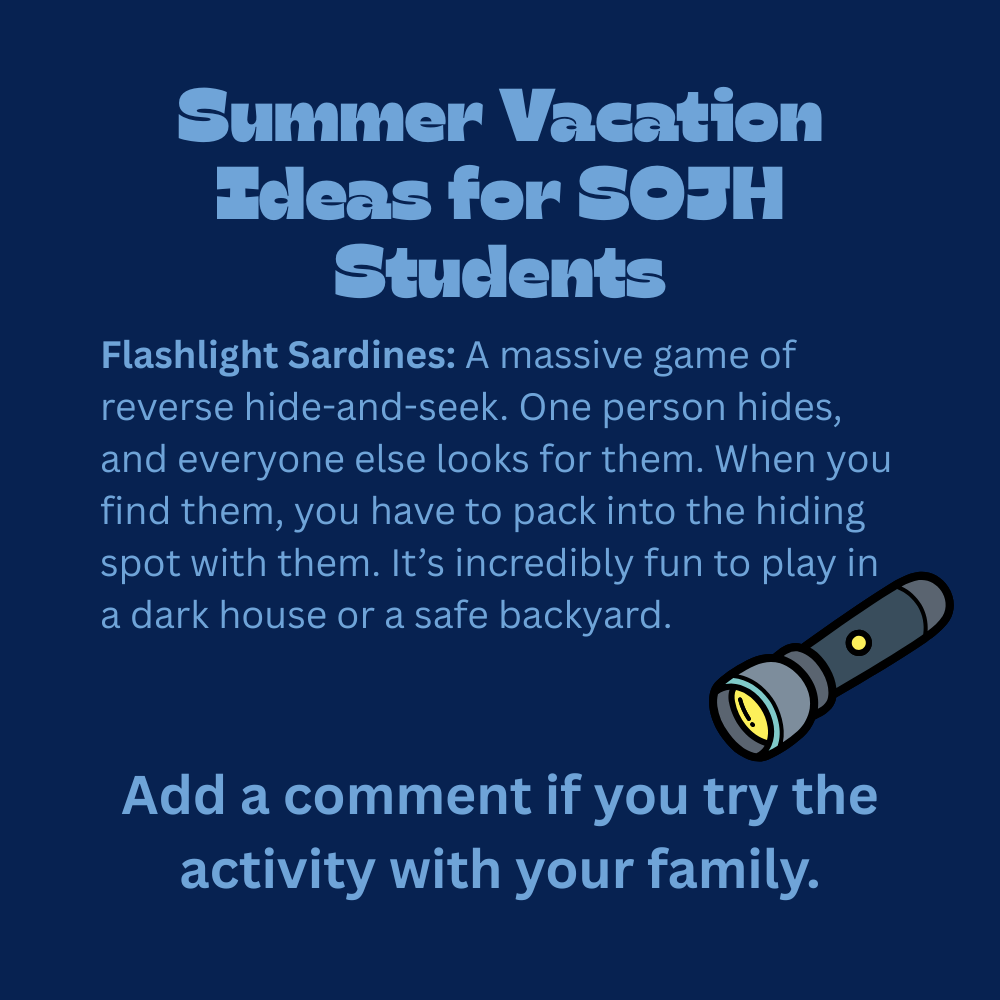 An educational graphic with light blue text on a solid dark blue background, featuring a simple cartoon illustration of a grey flashlight with a yellow lens and power button. The text reads: "Summer Vacation Ideas for SOJH Students. Flashlight Sardines: A massive game of reverse hide-and-seek. One person hides, and everyone else looks for them. When you find them, you have to pack into the hiding spot with them. It’s incredibly fun to play in a dark house or a safe backyard. Add a comment if you try the activity with your family."