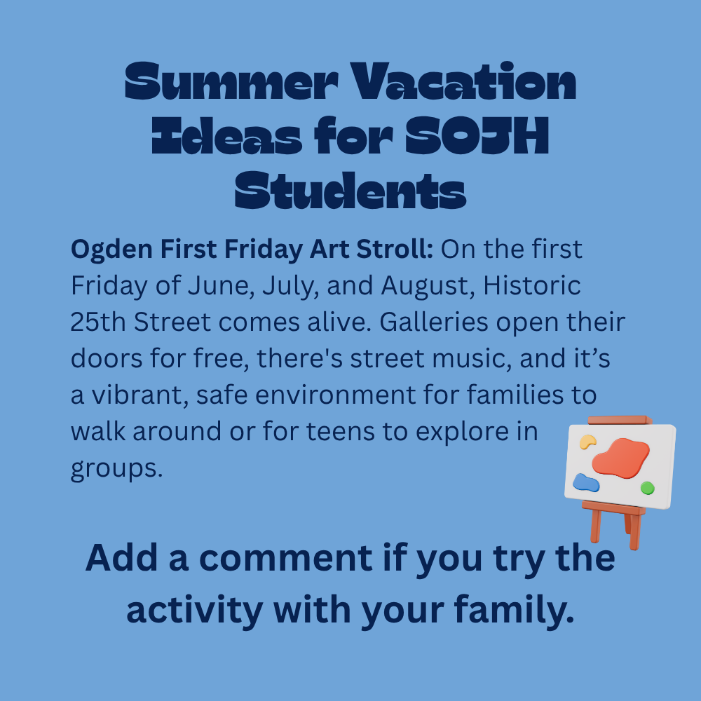 An image with a light blue background featuring text that reads, "Summer Vacation Ideas for SOJH Students. Ogden First Friday Art Stroll: On the first Friday of June, July, and August, Historic 25th Street comes alive. Galleries open their doors for free, there's street music, and it's a vibrant, safe environment for families to walk around or for teens to explore in groups. Add a comment if you try the activity with your family." In the bottom-right corner, there is a simple 3D-style illustration of a small wooden artist's easel holding a white canvas with abstract shapes of orange, blue, yellow, and green paint on it.