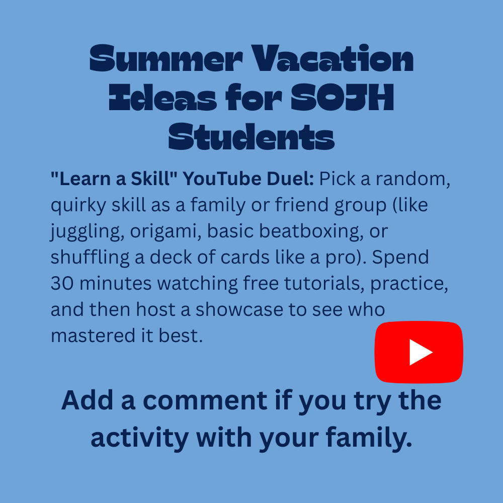 An image with a light blue background featuring text that reads, "Summer Vacation Ideas for SOJH Students. "Learn a Skill" YouTube Duel: Pick a random, quirky skill as a family or friend group (like juggling, origami, basic beatboxing, or shuffling a deck of cards like a pro). Spend 30 minutes watching free tutorials, practice, and then host a showcase to see who mastered it best. Add a comment if you try the activity with your family." In the lower-right section of the text, there is a recognizable bright red YouTube play button icon.