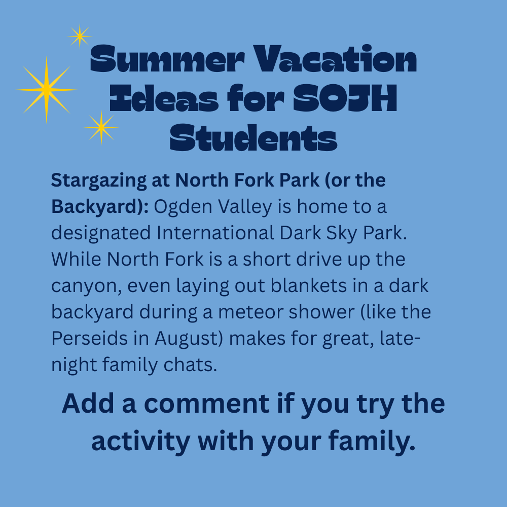 An image with a light blue background featuring text that reads, "Summer Vacation Ideas for SOJH Students. Stargazing at North Fork Park (or the Backyard): Ogden Valley is home to a designated International Dark Sky Park. While North Fork is a short drive up the canyon, even laying out blankets in a dark backyard during a meteor shower (like the Perseids in August) makes for great, late-night family chats. Add a comment if you try the activity with your family." In the top-left section next to the heading, there are three yellow, multi-pointed star symbols of varying sizes representing glowing stars.