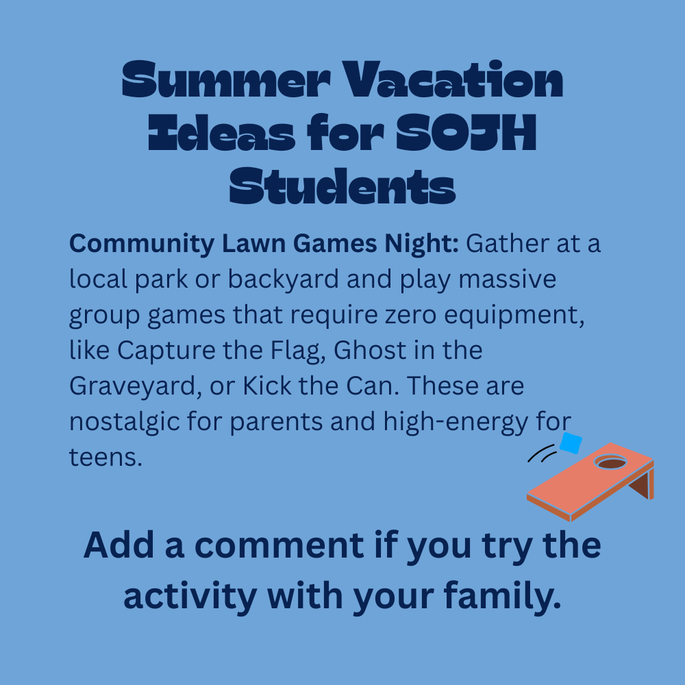 An image with a light blue background featuring text that reads, "Summer Vacation Ideas for SOJH Students. Community Lawn Games Night: Gather at a local park or backyard and play massive group games that require zero equipment, like Capture the Flag, Ghost in the Graveyard, or Kick the Can. These are nostalgic for parents and high-energy for teens. Add a comment if you try the activity with your family." In the lower-right section, there is a simple 3D-style illustration of an orange cornhole board with a blue bean bag being tossed toward the hole.