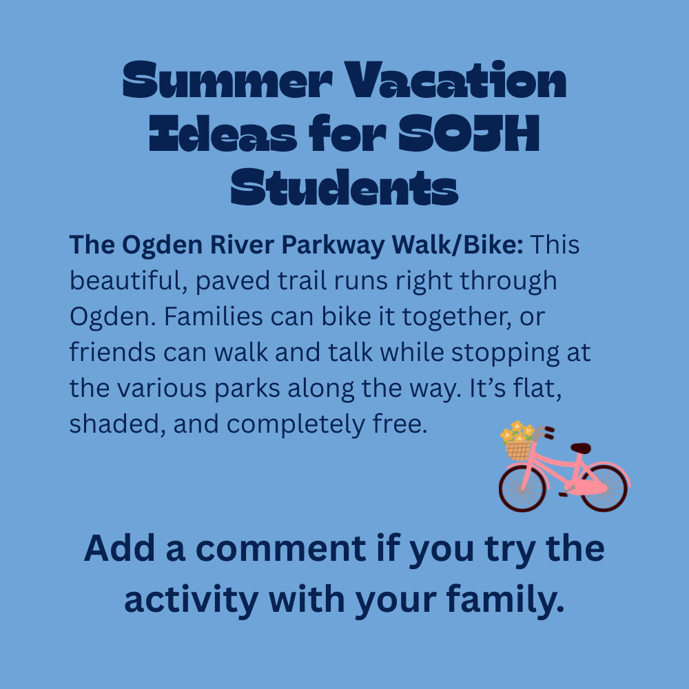 An image with a light blue background featuring text that reads, "Summer Vacation Ideas for SOJH Students. The Ogden River Parkway Walk/Bike: This beautiful, paved trail runs right through Ogden. Families can bike it together, or friends can walk and talk while stopping at the various parks along the way. It’s flat, shaded, and completely free. Add a comment if you try the activity with your family." In the lower-right section, just above the closing sentence, there is a simple 3D-style illustration of a pink bicycle facing right, featuring a brown front basket filled with small yellow flowers.
