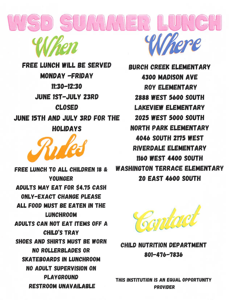 WSD Summer Lunch Flyer 2026 (1).pdf.jpg An informational flyer with a clean white background and colorful, stylized text headers outlining the details for the Weber School District (WSD) Summer Lunch Program. Main Title: At the top, "WSD SUMMER LUNCH" is written in a large, bright pink, bubbly font. Section 1: When (Green stylized header) Schedule: Free lunch will be served Monday through Friday from 11:30 AM to 12:30 PM. Dates: June 1st to July 23rd. Closures: Closed on June 15th and July 3rd for the holidays. Section 2: Where (Blue stylized header) Six elementary school locations are listed with their addresses: Burch Creek Elementary: 4300 Madison Ave Roy Elementary: 2888 West 5600 South Lakeview Elementary: 2025 West 5000 South North Park Elementary: 4046 South 2175 West Riverdale Elementary: 1160 West 4400 South Washington Terrace Elementary: 20 East 4600 South Section 3: Rules (Orange stylized header) Free lunch is available to all children 18 and younger. Adults may eat for $4.75 cash only (exact change please). All food must be eaten in the lunchroom. Adults cannot eat items off a child's tray. Shoes and shirts must be worn. No rollerblades or skateboards are allowed in the lunchroom. There is no adult supervision on the playground. Restrooms are unavailable. Section 4: Contact & Policy (Yellow stylized header) Department: Child Nutrition Department Phone Number: 801-476-7836 Statement: This institution is an equal opportunity provider.