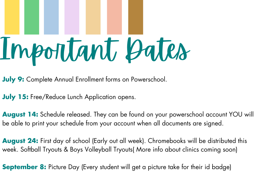 Important Dates. July 9: Complete Annual Enrollment forms on Powerschool. July 15: Free/Reduce Lunch Application opens. August 14: Schedule released. They can be found on your powerschool account YOU will be able to print your schedule from your account when all documents are signed. August 24: First day of school (Early out all week). Chromebooks will be distributed this week. Softball Tryouts & Boys Volleyball Tryouts( More info about clinics coming soon) September 8: Picture Day (Every student will get a picture take for their id badge)