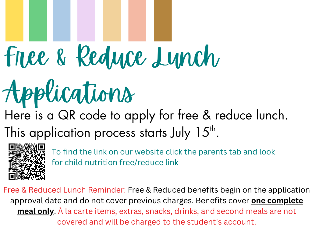 Free & Reduce Lunch Applications Here is a QR code to apply for free & reduce lunch. This application process starts July 15th. To find the link on our website click the parents tab and look for child nutrition free/reduce link. Free & Reduced Lunch Reminder: Free & Reduced benefits begin on the application approval date and do not cover previous charges. Benefits cover one complete meal only. À la carte items, extras, snacks, drinks, and second meals are not covered and will be charged to the student's account.