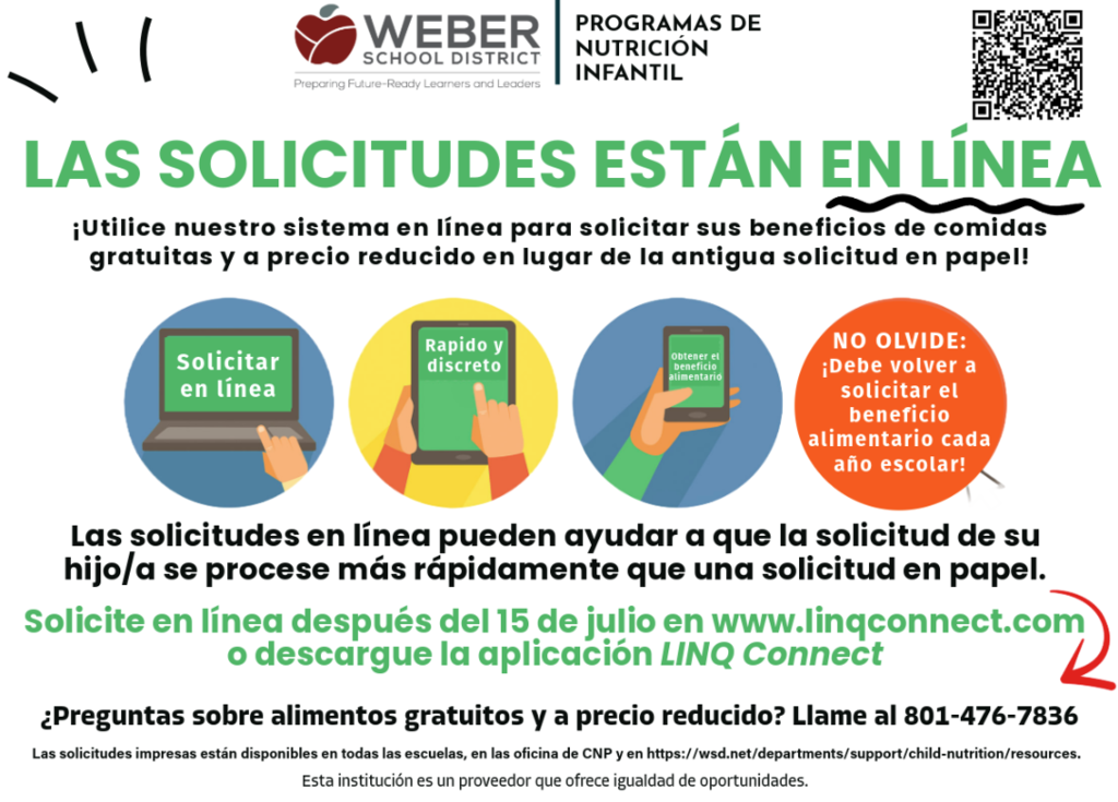Solicite en Línea los Beneficios de Comidas Gratis o a Precio Reducido ¡Solicitar los beneficios de comidas escolares gratis o a precio reducido es rápido y fácil a través de LINQ Connect! Las solicitudes en línea se procesan más rápido que las solicitudes en papel y pueden completarse desde una computadora o dispositivo móvil. Recuerde: Es necesario presentar una nueva solicitud cada año escolar. Las solicitudes estarán disponibles después del 15 de julio a través de LINQ Connect o de la aplicación móvil LINQ Connect. Si tiene preguntas, comuníquese con el Programa de Nutrición Infantil del Distrito Escolar de Weber al 801-476-7836.