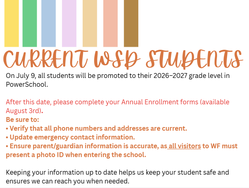 On July 9, all students will be promoted to their 2026–2027 grade level in PowerSchool. After this date, please complete your Annual Enrollment forms (available August 3rd). Be sure to: • Verify that all phone numbers and addresses are current. • Update emergency contact information. • Ensure parent/guardian information is accurate, as all visitors to WF must present a photo ID when entering the school. Keeping your information up to date helps us keep your student safe and ensures we can reach you when needed.