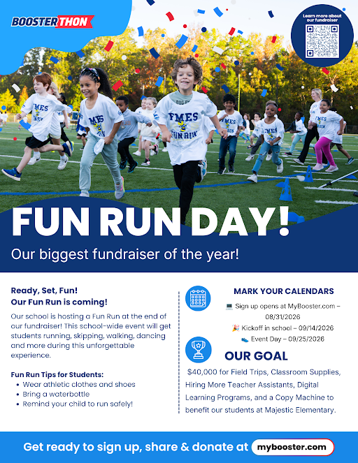 BoosterThon: QR Code top right corner: Fun Run Day! Our biggest fundraiser of the year! Ready Set fun! Our Fun Run is Coming! Our school is hosting a Fun run at the end of our fundraiser! The school-wide event will get students running, skipping, walking, dancing and more during this unforgettable experience. Fun Run Tips for Students: * Wear athletic clothes and shoes * Bring a water bottle * Remind your child to run safely! Mark your calendars! Sign up opens at Mybooster.com 08/31/26 - Kickoff in school: 09/14/26 - Event Day 09/25/26 - OUR GOAL $40,000 for field trips, classroom supplies, hiring more teacher assistants, digital learning programs, and a copy machine to benefit our students at Majestic - Get ready to sign up, share & donate at mybooster.com