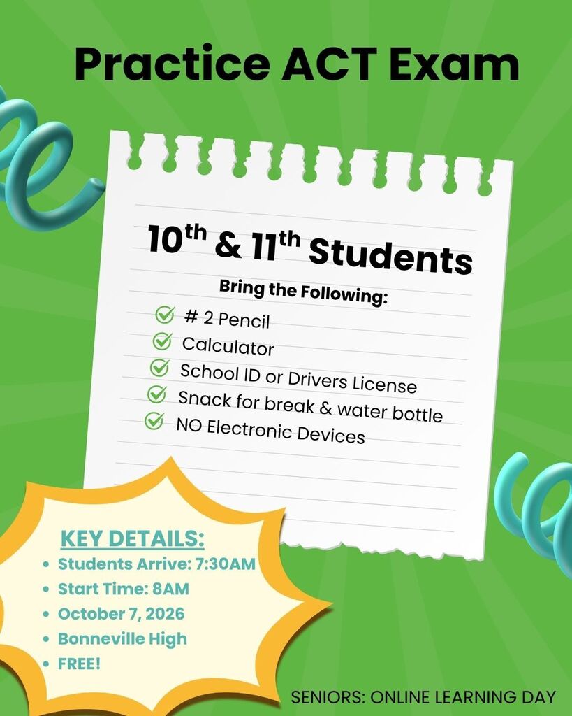 Practice ACT Exam 10th & 11th Grade Students Bring the following items: #2 Pencil, Calculator, School ID or Drivers License, Snack for break & water bottle, NO electronic devices, KEY DETAILS: Students Arrive: 7:30AM, Exam Starts: 8AM 10/7/26 at Bonneville High FREE Exam