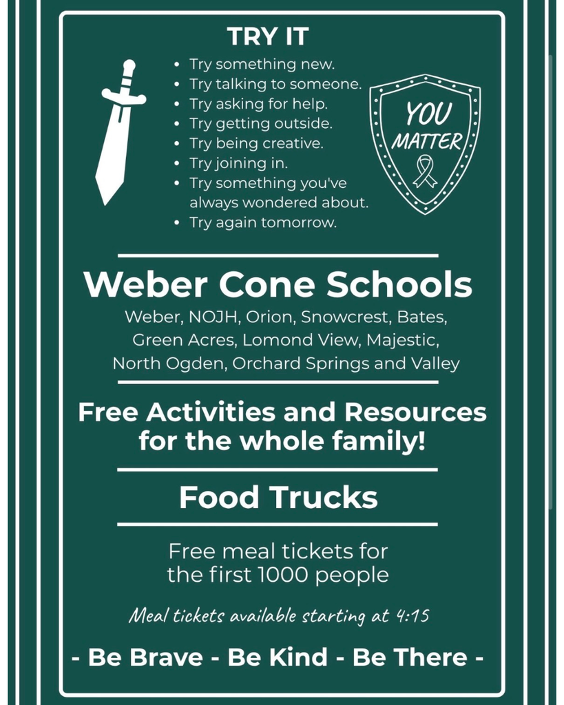 A dark green flyer framed with white borders, featuring white text, graphics of a sword, and a shield emblem that reads "YOU MATTER" with an awareness ribbon.  Header Section: "TRY IT" Flanked by a sword icon on the left and a shield icon on the right, a bulleted list reads:  Try something new.  Try talking to someone.  Try asking for help.  Try getting outside.  Try being creative.  Try joining in.  Try something you've always wondered about.  Try again tomorrow.  Participating Schools: Weber Cone Schools: Weber, NOJH, Orion, Snowcrest, Bates, Green Acres, Lomond View, Majestic, North Ogden, Orchard Springs, and Valley  Event Highlights:  Free Activities and Resources for the whole family!  Food Trucks: Free meal tickets for the first 1,000 people.  Meal tickets available starting at 4:15.  Footer Text: "- Be Brave - Be Kind - Be There -"