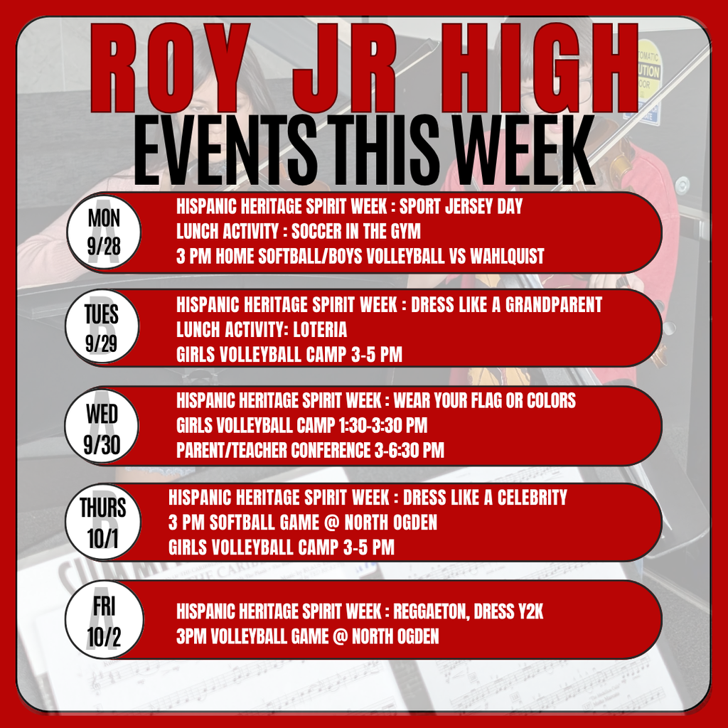 Infographic for Roy Jr High Events this week. Events this week Mon 9/28 Hispanic Heritage Spirit Week : Sport Jersey Day Lunch Activity : soccer in the gym 3 Pm Home Softball/Boys Volleyball vs Wahlquist Tues 9/29 Hispanic Heritage Spirit Week : Dress like a grandparent Lunch Activity: Loteria Girls Volleyball Camp 3-5 pm wed 9/30 Hispanic Heritage Spirit Week : Wear your flag or colors  Girls Volleyball Camp 1:30-3:30 PM Parent/Teacher Conference 3-6:30 PM Thurs 10/1 Hispanic Heritage Spirit Week : Dress like a Celebrity 3 PM Softball Game @ North Ogden Girls Volleyball Camp 3-5 pm Fri 10/2 Hispanic Heritage Spirit Week : Reggaeton, Dress Y2k 3PM Volleyball Game @ North Ogden