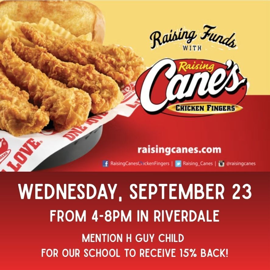 H. Guy Child PTA Raising Cane's Spirit Night If you're hungry this Wednesday evening September 23, or don't want to figure out dinner plans, head on over to Raising Cane's on Riverdale Road from 4:00-8:00pm for our first H. Guy Child PTA Spirit Night. 15% of the net sales will come back to H. Guy's PTA with no extra cost to you. Hope to see you there!