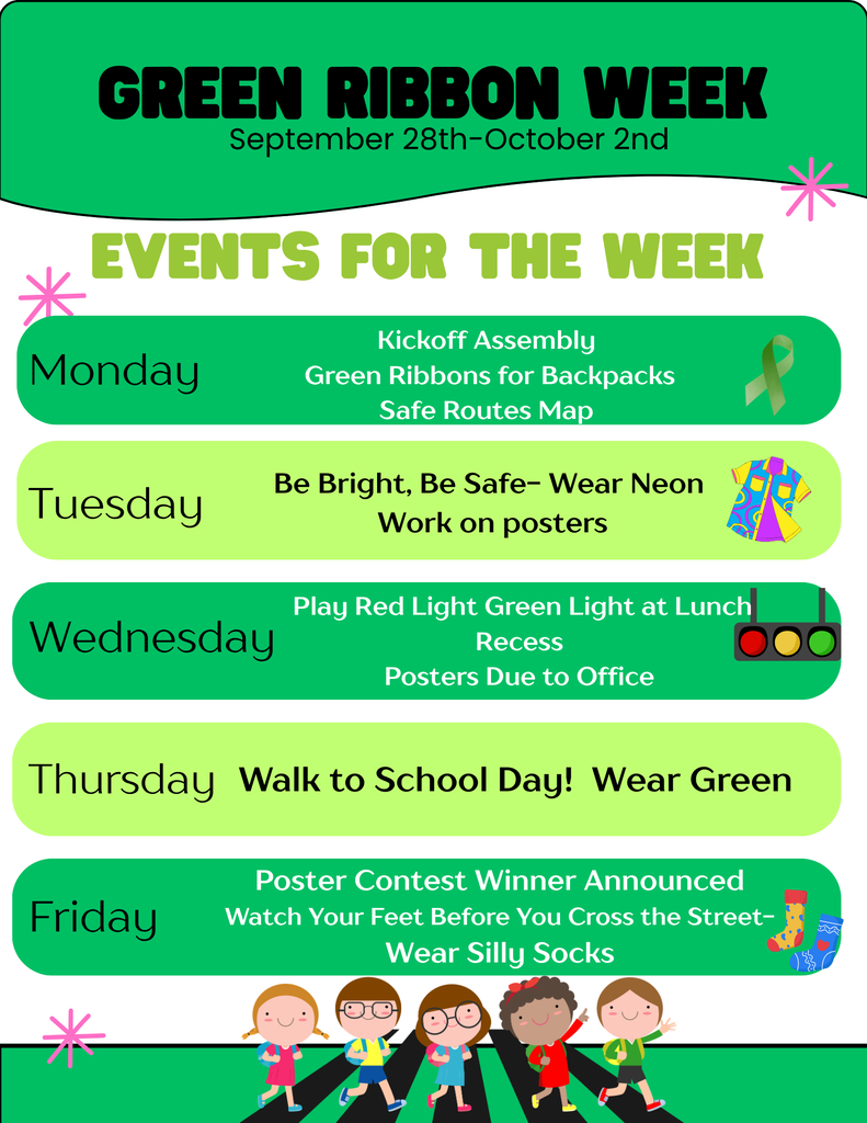 Green Ribbon Week is coming September 28–October 2! We have a fun-filled week planned to help our students learn about safety, visibility, and making healthy choices. Here’s what’s happening each day:  💚 Monday – Kickoff & Safety Day  Kickoff Assembly Green ribbons for backpacks Safe Routes Map  🌈 Tuesday – Be Bright, Be Safe!  Wear neon to help you be bright and visible Work on Green Ribbon Week posters  🚦 Wednesday – Safety & Fun  Play Red Light, Green Light at lunch recess Posters are due to the office  💚 Thursday – Walk to School Day  Walk to School Day! Wear green  🎉 Friday – Celebrate & Stay Safe  Poster Contest Winner announced Remember: Watch Your Feet Before You Cross the Street Wear silly socks! 🧦