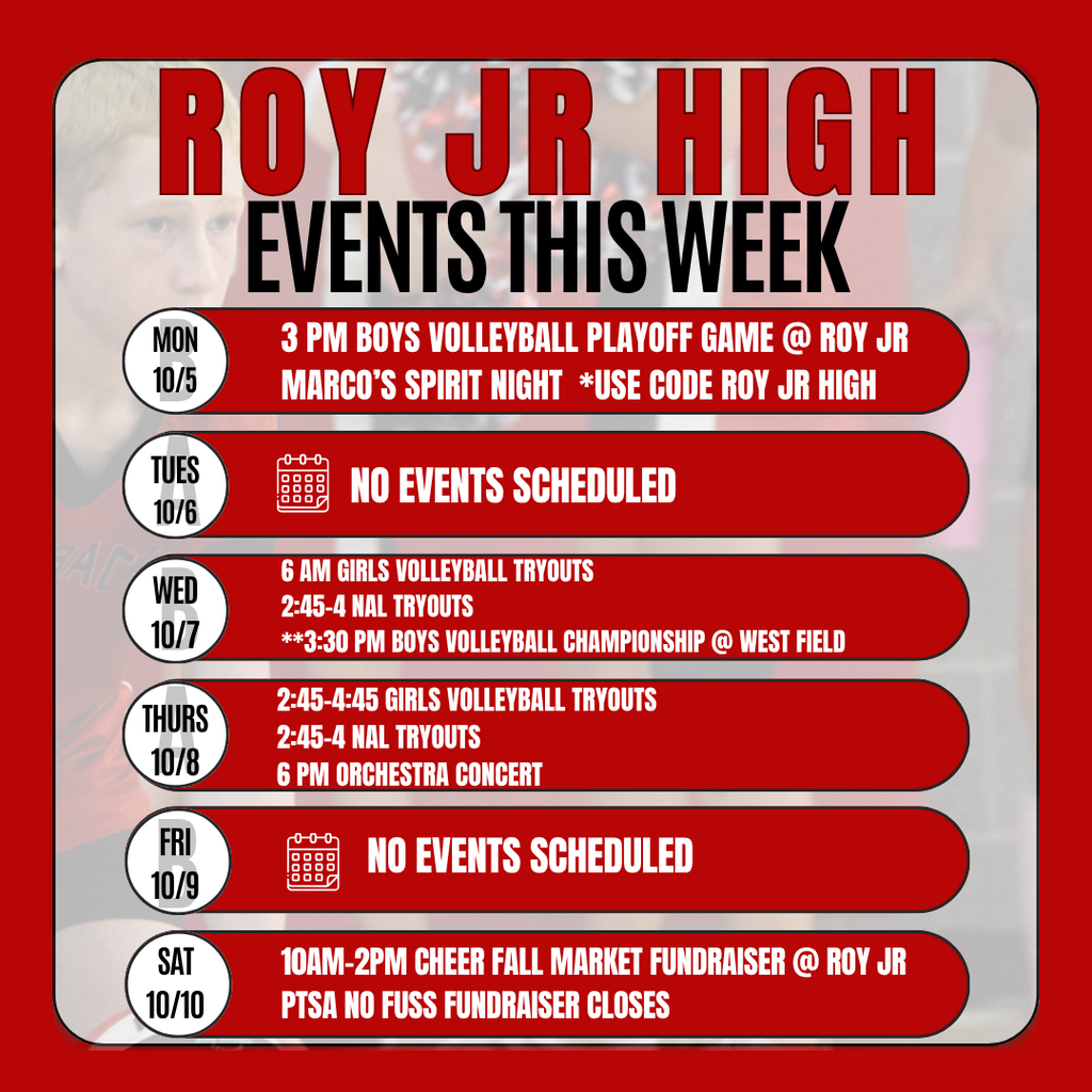 Inforgraphic for Roy Jr events this week:   Monday 10/5 3 pm Boys Volleyball Playoff Game @ Roy Jr Marco’s Spirit Night  *use code Roy Jr High  Tuesday 10/6 No events scheduled Wednesday 10/7 6 am Girls Volleyball Tryouts 2:45-4 NAL Tryouts  **3:30 pm Boys Volleyball Championship @ west Field Thursday 10/8  2:45-4:45 Girls Volleyball Tryouts 2:45-4 NAL Tryouts  6 pm Orchestra Concert  Friday 10/9 No events scheduled. Sat 10/10 10am-2pm Cheer Fall Market FUndraiser @ Roy Jr. PTSA No Fuss Fundraiser closes