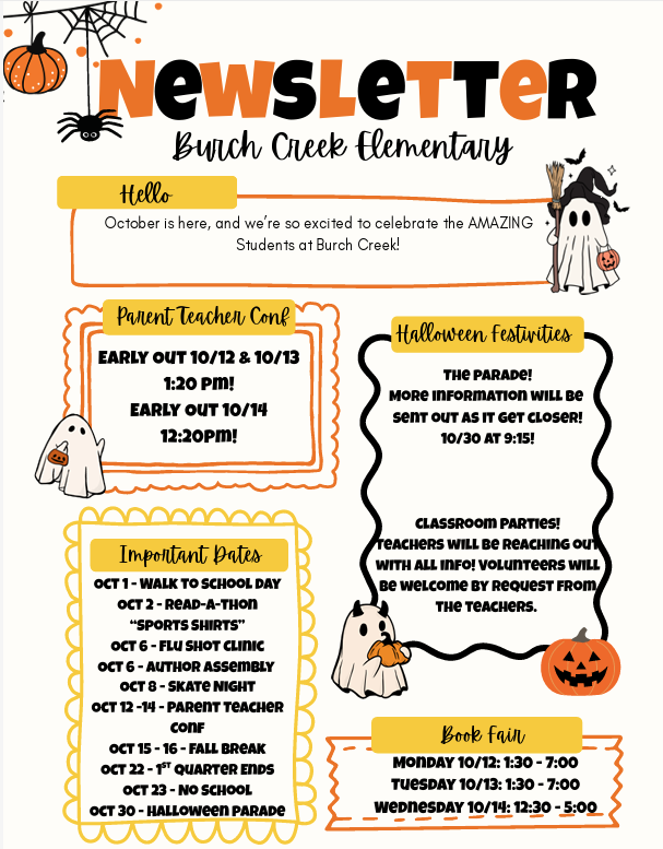 Burch Creek Elementary October Newsletter. A Halloween-themed newsletter announcing October events and schedule changes.  Early-out schedule: October 12 and 13: school ends at 1:20 p.m. October 14: school ends at 12:20 p.m. Important dates: October 1: Walk-to-School Day October 2: Read-a-Thon and “Sports Shirts” October 6: Flu Shot Clinic and Author Assembly October 8: Skate Night October 12–14: Parent Teacher Conference October 15–16: Fall Break October 22–27: Quarter Ends October 23: No School October 30: Halloween Parade Halloween festivities: A Halloween parade is planned for October 30 at 9:15 a.m. More information will be sent closer to the event. Classroom parties will also be held; teachers will provide information, and volunteers can participate by teacher request. Book Fair: Monday, October 12: 1:30–7:00 p.m. Tuesday, October 13: 1:30–7:00 p.m. Wednesday, October 14: 12:30–5:00 p.m.  The newsletter uses Halloween-themed decorations, including pumpkins, ghosts, spiders, bats, and orange-and-black lettering.