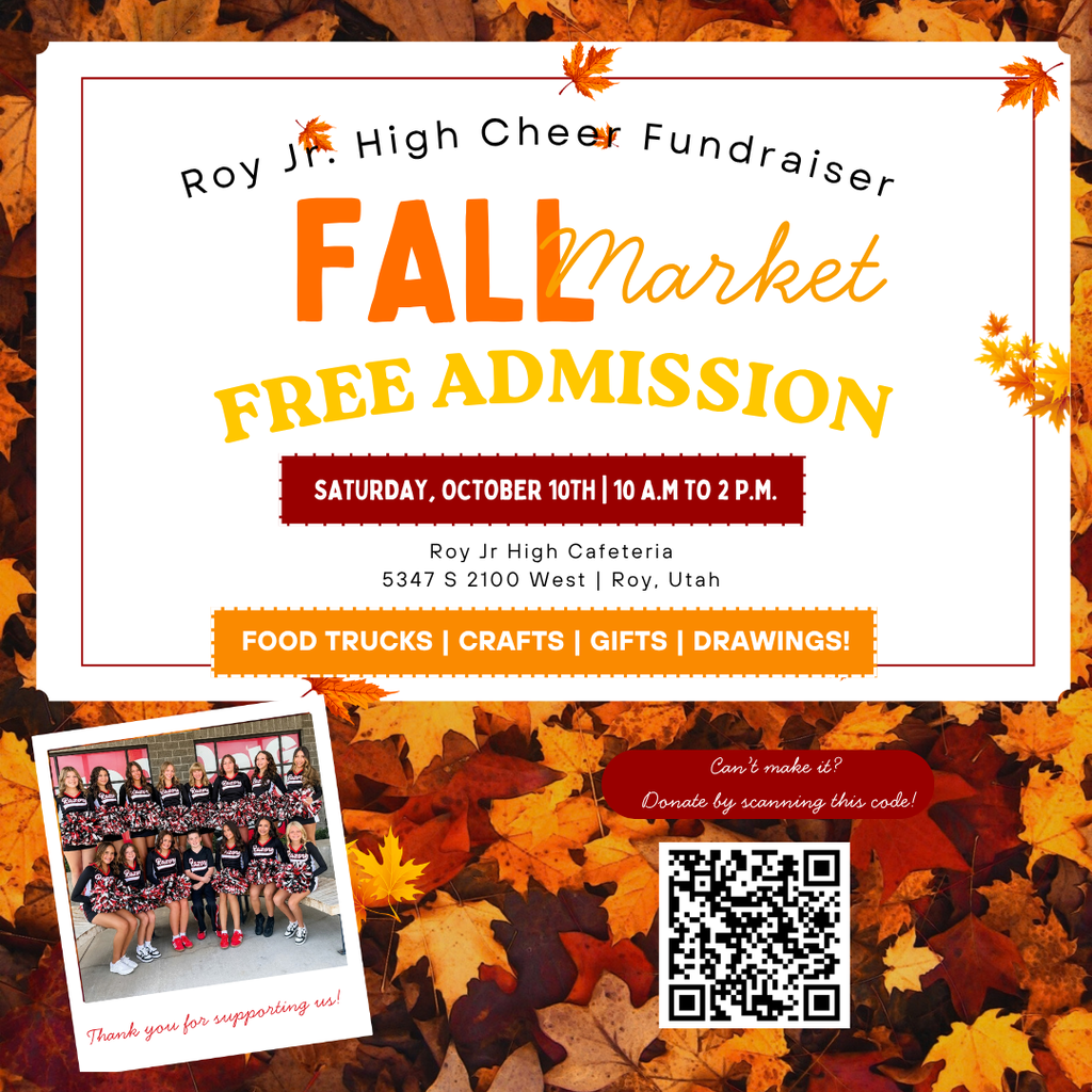 Inforgraphic for our Roy Jr Cheerleader Fundraiser. SATURDAY, OCTOBER 10TH | 10 A.M TO 2 P.M. FOOD TRUCKS | CRAFTS | GIFTS | DRAWINGS! Roy Jr High Cafeteria 5347 S 2100 West | Roy, Utah FALL Market R o y J r. H i g h C h e e r F u n d r a i s e r Thank you for supporting us! F R E E A D M I S S I O N Can’t make it?   Donate by scanning this code!