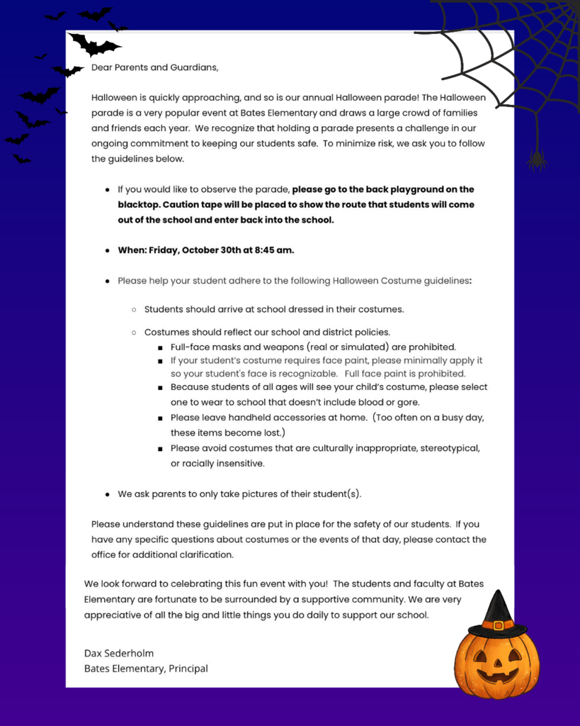 Image Description: A formal letter document set against a dark purple background with Halloween accents, including bat silhouettes in the top left, a spiderweb in the top right, and a carved jack-o'-lantern wearing a witch hat at the bottom right.  Letter Content:  Greeting: "Dear Parents and Guardians,"  Opening Paragraph: "Halloween is quickly approaching, and so is our annual Halloween parade! The Halloween parade is a very popular event at Bates Elementary and draws a large crowd of families and friends each year. We recognize that holding a parade presents a challenge in our ongoing commitment to keeping our students safe. To minimize risk, we ask you to follow the guidelines below."  Event Details & Guidelines:  Location & Route: "If you would like to observe the parade, please go to the back playground on the blacktop. Caution tape will be placed to show the route that students will come out of the school and enter back into the school."  Date & Time: "When: Friday, October 30th at 8:45 am."  Costume Guidelines: "Please help your student adhere to the following Halloween Costume guidelines:"  "Students should arrive at school dressed in their costumes."  "Costumes should reflect our school and district policies."  "Full-face masks and weapons (real or simulated) are prohibited."  "If your student’s costume requires face paint, please minimally apply it so your student’s face is recognizable. Full face paint is prohibited."  "Because students of all ages will see your child’s costume, please select one to wear to school that doesn’t include blood or gore."