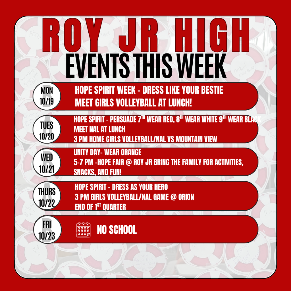 Roy Jr High Events this week  Monday 10/19 HOPE SPIRIT WEEK - Dress like your Bestie Meet Girls Volleyball team at Lunch Tuesday 10/20  HOPE spirit dress - Persuade your grade  7th wear red, 8th wear white 9th wear black  Meet NAL Team at Lunch Wednesday 10-21 Roy Jr High Untiy Day- Wear Orange 5-7 pm -HOPE FAir @ Roy JR Bring the family for  activities, snacks, and fun! Thursday 10-22 Hope Spirit - Dress as Your Hero 3 Pm Girls Volleyball/NAL Game @ Orion End of 1st Quarter Friday 10/23 No School