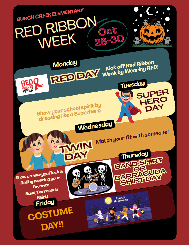 urch Creek Elementary School  Red Ribbon Week: October 26–30  Burch Creek Elementary School will celebrate Red Ribbon Week with a different theme each day.  Monday, October 26 – Red Day: Kick off Red Ribbon Week by wearing red.  Tuesday, October 27 – Superhero Day: Show your school spirit by dressing like a superhero.  Wednesday, October 28 – Twin Day: Match your outfit with a friend.  Thursday, October 29 – Band Shirt or Barracuda Shirt Day: Show your favorite band or Barracuda spirit by wearing a band or Barracuda shirt.  Friday, October 30 – Costume Day: Celebrate by dressing up in a costume.  Join the fun and show your school spirit throughout Red Ribbon Week!