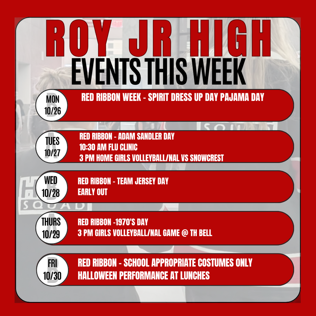 Infographic Roy Jr High Events this week  Mon 10/26 Red ribbon week - Spirit dress up day Pajama day Tues 10/27 REd ribbon - Adam Sandler day 10:30 am Flu Clinic 3 Pm HOME Girls Volleyball/NAL vs snowcrest WEd 10-28 Red Ribbon - Team Jersey day Early Out Thursday 10-29  REd Ribbon -1970's day  3 Pm Girls Volleyball/NAL Game @ TH Bell Friday 10-30 red ribbon - school appropriate costumes only Halloween performance at lunche