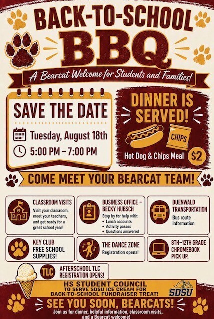 Graphic Flyer with Text Text Includes Back-to-School BBQ A Bearcat Welcome for Students and Families! Save the Date Tuesday, August 18th 5:00 PM - 7:00 PM Dinner is served! Hot Dog & Chips Meal $2 Come Meet Your Bearcat Team! Classroom Visits. Visit your classroom, meet your teachers, and get ready for a great school year! Business Office - Becky Hubsch. stop by for help with lunch accounts, activity passes, questions answered. Duenwald Transportation bus route information. Key Club Free School Supplies! The Dance Zone Registration opens! 8-12th Grade Chromebook pick up. TLC AfterSchool TLC Registration Opens! HS Student Council to serve SDSU Ice Cream for Back-to-School Fundraiser Treat! SDSU with Jackrabbit logo, See you soon , Bearcats! Join us for dinner, helpful information, classroom visits, and a Bearcat welcome!