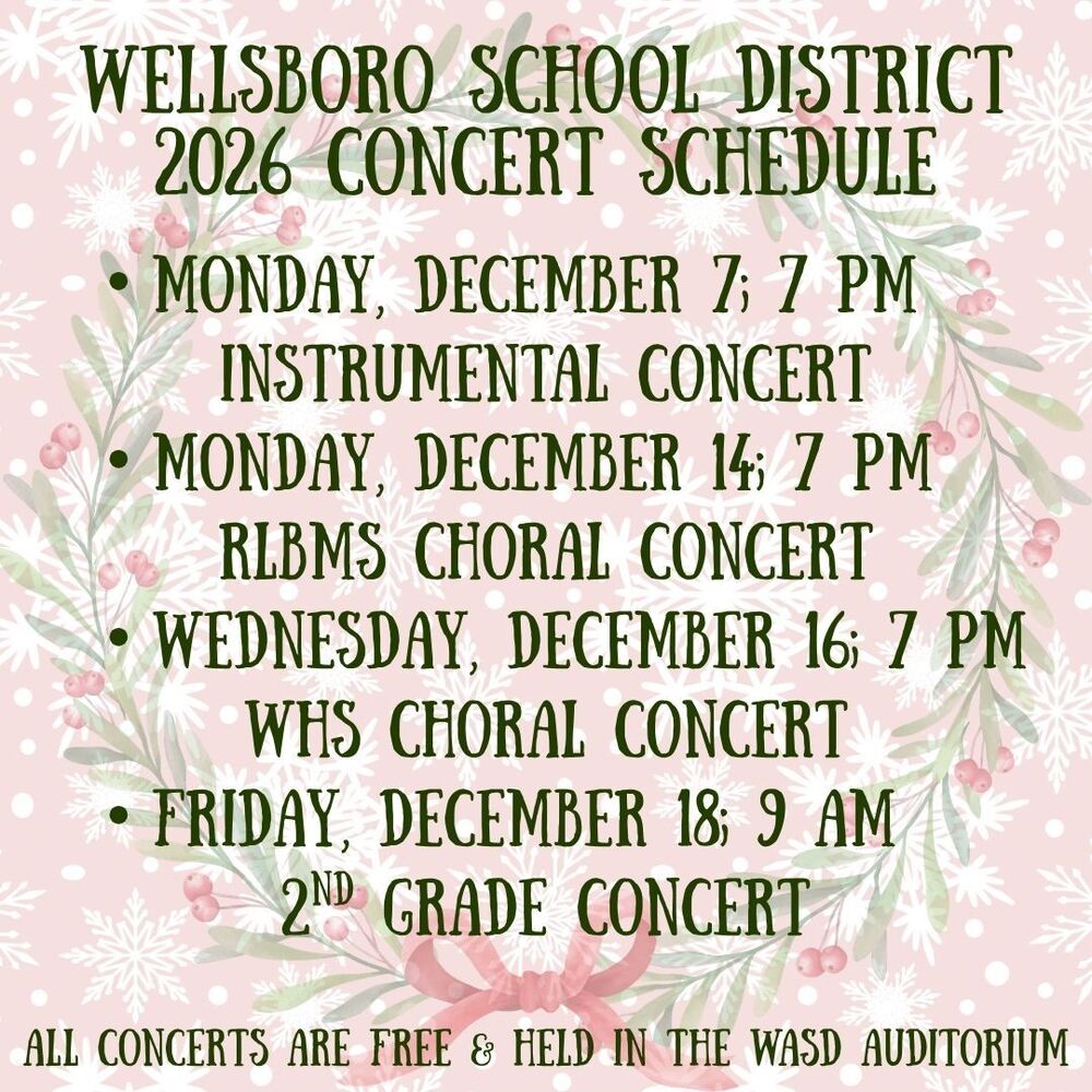Wellsboro School District, 2026 Concert Schedule, Monday, December 7 at 7PM, Instrumental Concert, Monday, December 14 at 7PM, RLBMS Choral Concert, Wednesday, December 16, 7PM WHS Choral Concert, Friday, December 18 at 9 AM, 2nd Grade Concert. All Concerts are Free and held at the WASD Auditorium