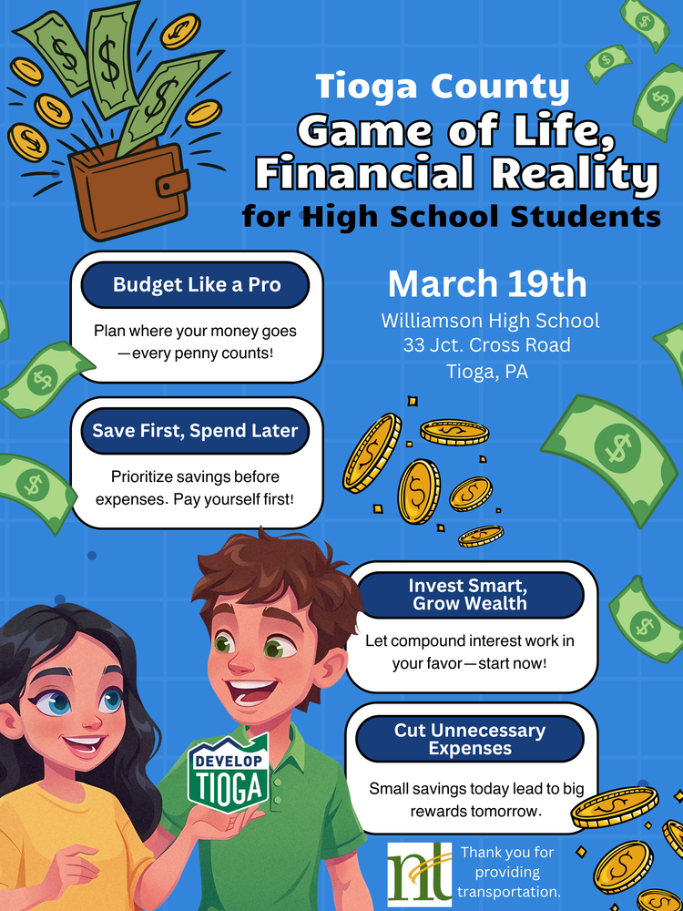 Tioga County Game of Life, Financial Reality for HS March 19th at Williamson HS, Budget like a pro, Plan where your money goes, safe first, spend later prioritize savings before expenses. Pay yourself first, Invest Smart, Grow Wealth Let compond intereste work in your favor- start now, Cut Unnecessary Expenses- small savings today will lead to big rewards tomorrow