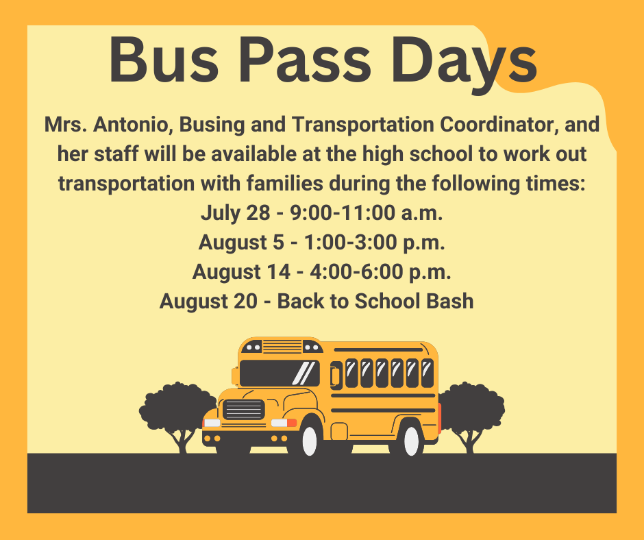 Bus Pass Days Mrs. Antonio, Busing and Transportation Coordinator, and her staff will be available at the high school to work out transportation with families during the following times: July 28 - 9:00-11:00 a.m. August 5 - 1:00-3:00 p.m. August 14 - 4:00-6:00 p.m. August 20 - Back to School Bash  