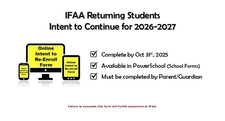 IFAA Returning Students Intent to Continue for 2026-2027. Complete by Oct 31st, 2025. Available in PowerSchool (School Forms). Must be completed by Parent/Guardian. Failure to complete this form will forfeit placement at IFAA.