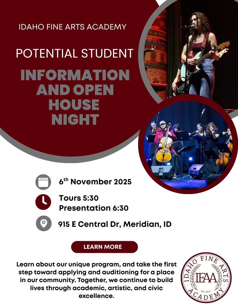 Idaho Fine Arts Academy. Potential Student Information and Open House Night. 6th November 2025. Tours 5:30pm. Presentation 6:30pm. 915 E Central Dr, Meridian, ID. Learn about our unique program and take the first step toward applying and auditioning for a place in our community. Together, we continue to build lives through academic, artistic, and civic excellence.