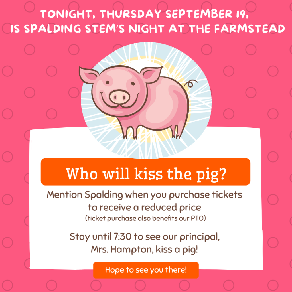 Picture: Cartoon Pig on a Pink Background Text: Tonight, Thursday September 19, is Spalding STEM's Night at the Farmstead. Who will kiss the pig? Mention Spalding when you purchase tickets to receive a reduced price (ticket purchase also benefits our PTO). Stay until 7:30 to see our principal, Mrs. Hampton, kiss a pig! Hope to see you there!