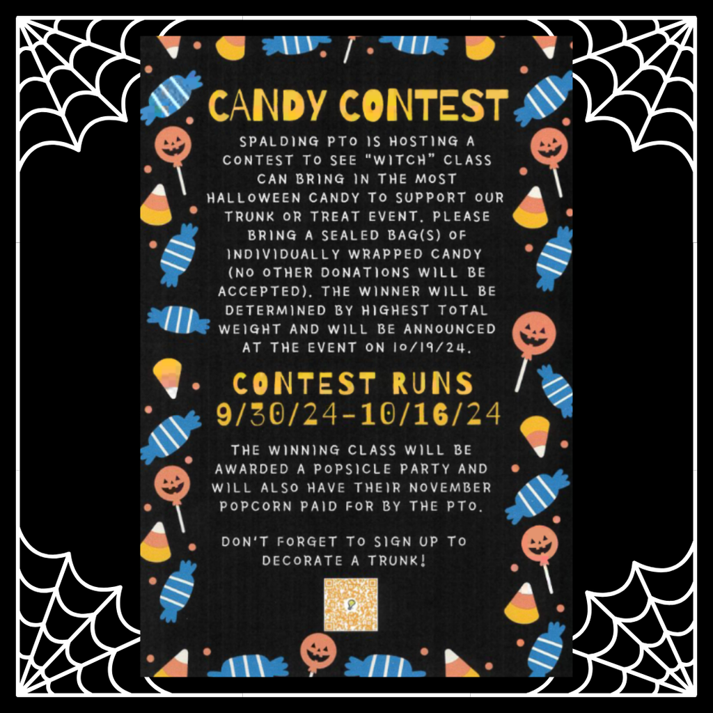 Candy Contest. Spalding PTO is hosting a context to see “witch” class can bring in the most Halloween candy to support our trunk or treat event. Please bring a sealed bag(s) of individually wrapped candy (No other donations will be accepted). The winner will be determined by highest total weight and will be announced at the event on 10/19/24. Contest Runs: 9/30/24-10/16/24. The winning class will be awarded a popsicle party and will also have their November popcorn paid for by the PTO. Don’t forget to sign up to decorate a trunk! Picture: Black background, candy border with pumpkin lollipops, candy corn, blue striped candy packages, and orange dots.