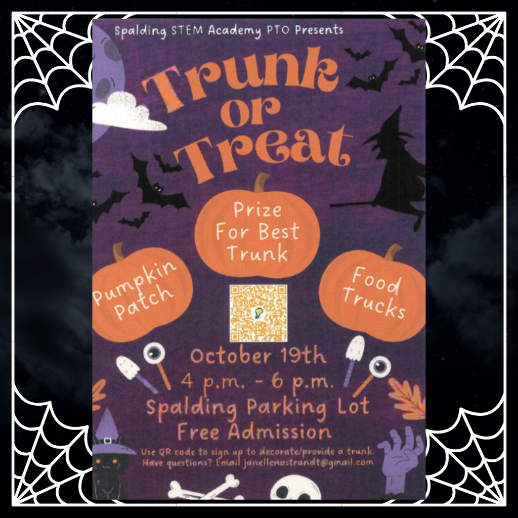 Spalding STEM Academy PTO Presents: Trunk or Treat. Pumpkin Patch, Prize for Best Trunk, Food Trucks. October 19th. 4 p.m. - 6 p.m. Spalding Parking Lot. Free Admission. Use QR code to sign up to decorate/provide a trunk. Have questions? Email janellenostrandt@gmail.com Picture: dark purple background, clack bats and witch, cat with witch hat, cloud, orange leaves, purple hand, white bones and skull, three pumpkins in the middle of the page.