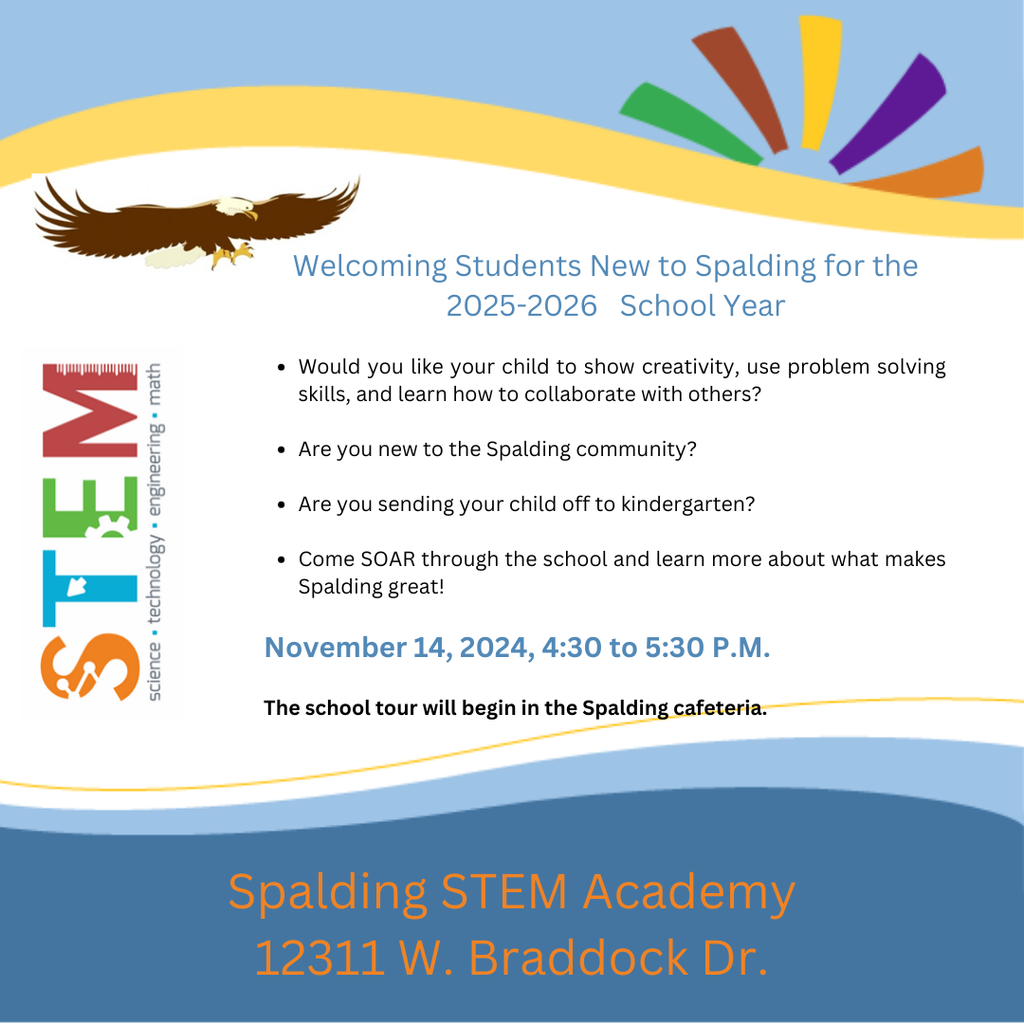 Picture: blue swoopy border at the top and bottom of page. Top border also has a yellow swoop and a sunburst of green, brown, yellow, purple, and orange. There is an eagle flying with it's talons out. There is a large icon of the word STEM and the words science, technology, engineering, math. Text: Welcoming Students New to Spalding for the 2025-2026 School Year Would you like your child to show creativity, use problem solving skills, and learn how to collaborate with others? Are you new to the Spalding community? Are you sending your child off to kindergarten? Come SOAR through the school and learn more about what makes Spalding great! November 14, 2024, 4:30 to 5:30 P.M. The school tour will begin in the Spalding cafeteria. Spalding STEM Academy 12311 W. Braddock Dr.