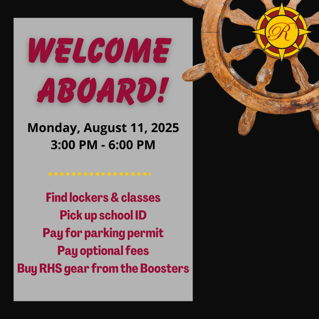 Welcome Aboard!  Monday, August 11, 2025 3:00 PM to 6:00 PM.  Find lockers & classes, pick up school ID, pay for parking permit, pay optional fees, buy RHS gear from the Boosters