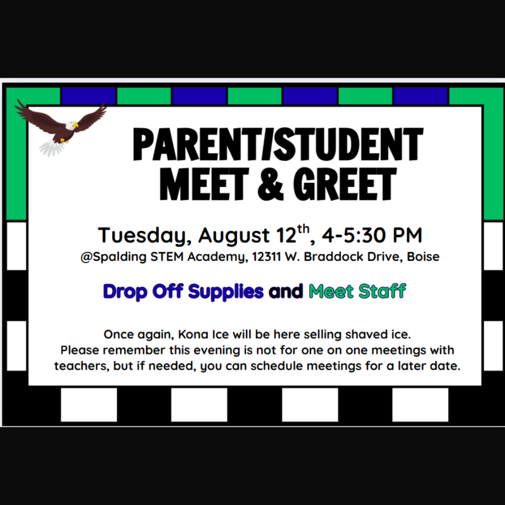 Picture: Black Background, Rectangle in the center with blue and green rectangles around the top half and black and white rectangles around the bottom half. A flying eagle icon is in the upper left hand corner. Text: Parent/Student Meet & Greet. Tuesday, August 12th, 4-5:30 PM. @Spalding STEM Academy, 12311 W. Braddock Drive, Boise. Drop Off Supplies and Meet Staff. Once again, Kona Ice will be here selling shaved ice. Please remember this evening is not for one on one meetings with teachers, but if needed, you can schedule meetings for a later date.